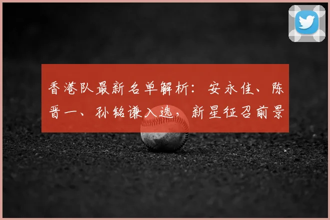 香港队最新名单解析：安永佳、陈晋一、孙铭谦入选，新星征召前景与实力全览