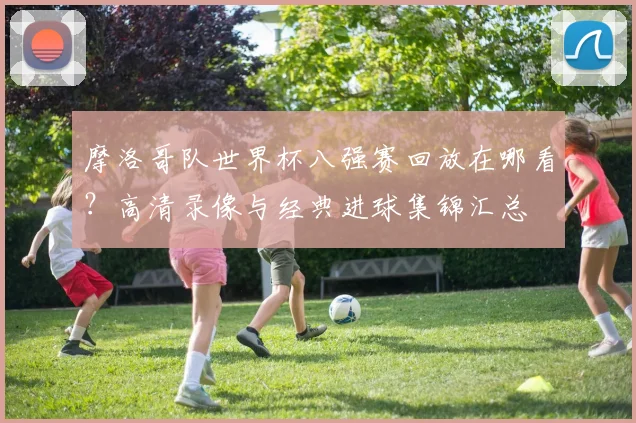 摩洛哥队世界杯八强赛回放在哪看？高清录像与经典进球集锦汇总