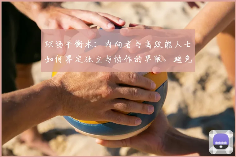 职场平衡术:内向者与高效能人士如何界定独立与协作的界限,避免成为“独行侠”