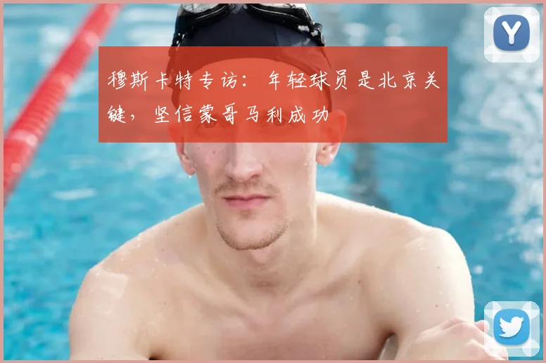穆斯卡特专访：年轻球员是北京关键，坚信蒙哥马利成功