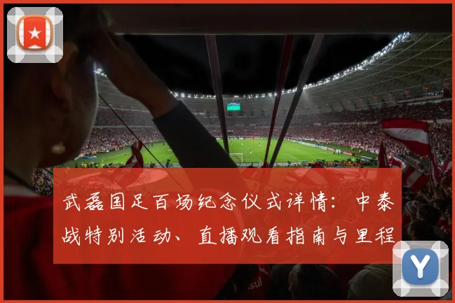 武磊国足百场纪念仪式详情：中泰战特别活动、直播观看指南与里程碑意义